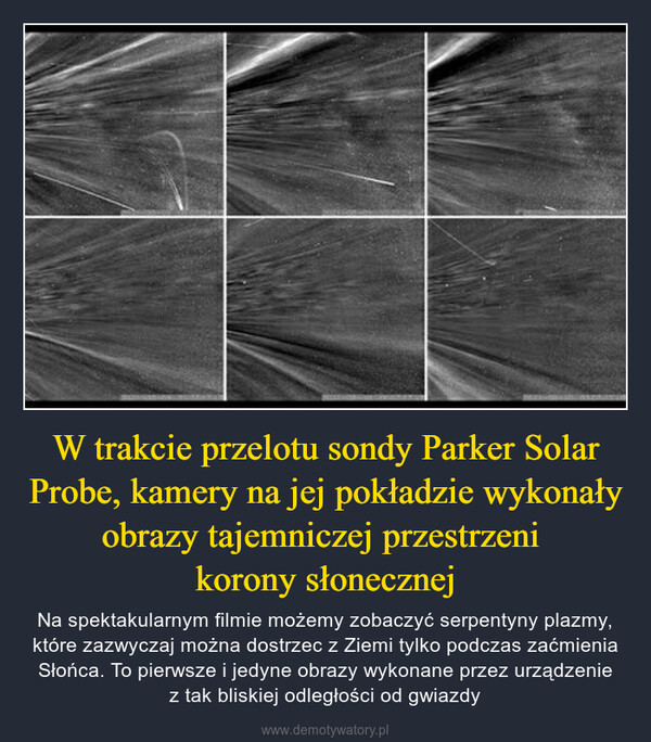 W trakcie przelotu sondy Parker Solar Probe, kamery na jej pokładzie wykonały obrazy tajemniczej przestrzeni korony słonecznej – Na spektakularnym filmie możemy zobaczyć serpentyny plazmy, które zazwyczaj można dostrzec z Ziemi tylko podczas zaćmienia Słońca. To pierwsze i jedyne obrazy wykonane przez urządzenie z tak bliskiej odległości od gwiazdy 