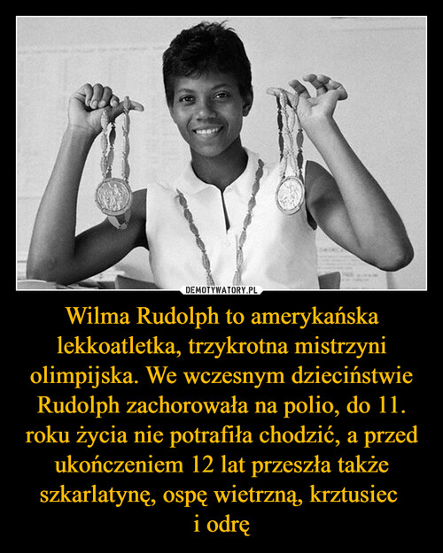 Wilma Rudolph to amerykańska lekkoatletka, trzykrotna mistrzyni olimpijska. We wczesnym dzieciństwie Rudolph zachorowała na polio, do 11. roku życia nie potrafiła chodzić, a przed ukończeniem 12 lat przeszła także szkarlatynę, ospę wietrzną, krztusiec 
i odrę