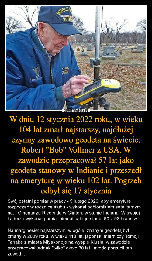 W dniu 12 stycznia 2022 roku, w wieku 104 lat zmarł najstarszy, najdłużej czynny zawodowo geodeta na świecie: Robert "Bob" Vollmer z USA. W zawodzie przepracował 57 lat jako geodeta stanowy w Indianie i przeszedł na emeryturę w wieku 102 lat. Pogrzeb odbył się 17 stycznia