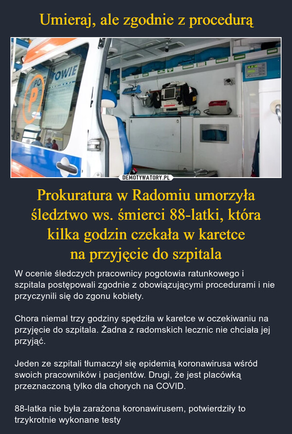 Prokuratura w Radomiu umorzyłaśledztwo ws. śmierci 88-latki, która kilka godzin czekała w karetce na przyjęcie do szpitala – W ocenie śledczych pracownicy pogotowia ratunkowego i szpitala postępowali zgodnie z obowiązującymi procedurami i nie przyczynili się do zgonu kobiety.Chora niemal trzy godziny spędziła w karetce w oczekiwaniu na przyjęcie do szpitala. Żadna z radomskich lecznic nie chciała jej przyjąć. Jeden ze szpitali tłumaczył się epidemią koronawirusa wśród swoich pracowników i pacjentów. Drugi, że jest placówką przeznaczoną tylko dla chorych na COVID. 88-latka nie była zarażona koronawirusem, potwierdziły to trzykrotnie wykonane testy 