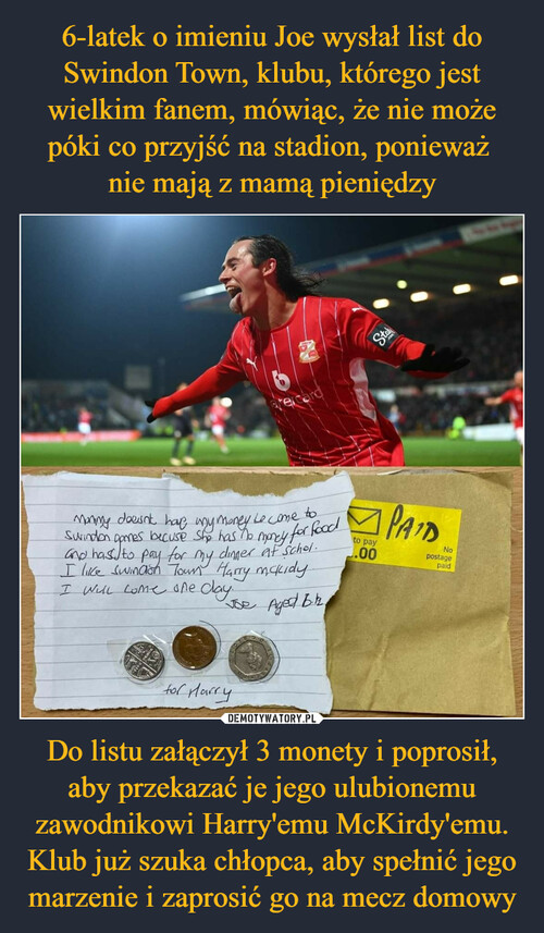6-latek o imieniu Joe wysłał list do Swindon Town, klubu, którego jest wielkim fanem, mówiąc, że nie może póki co przyjść na stadion, ponieważ 
nie mają z mamą pieniędzy Do listu załączył 3 monety i poprosił, aby przekazać je jego ulubionemu zawodnikowi Harry'emu McKirdy'emu. Klub już szuka chłopca, aby spełnić jego marzenie i zaprosić go na mecz domowy