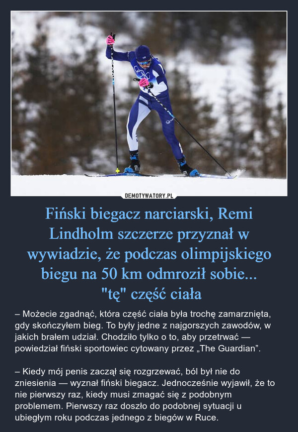 Fiński biegacz narciarski, Remi Lindholm szczerze przyznał w wywiadzie, że podczas olimpijskiego biegu na 50 km odmroził sobie... "tę" część ciała – – Możecie zgadnąć, która część ciała była trochę zamarznięta, gdy skończyłem bieg. To były jedne z najgorszych zawodów, w jakich brałem udział. Chodziło tylko o to, aby przetrwać — powiedział fiński sportowiec cytowany przez „The Guardian”.– Kiedy mój penis zaczął się rozgrzewać, ból był nie do zniesienia — wyznał fiński biegacz. Jednocześnie wyjawił, że to nie pierwszy raz, kiedy musi zmagać się z podobnym problemem. Pierwszy raz doszło do podobnej sytuacji u ubiegłym roku podczas jednego z biegów w Ruce. 