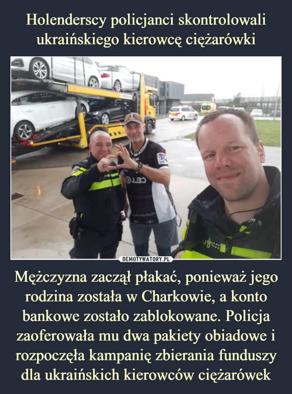 Holenderscy policjanci skontrolowali ukraińskiego kierowcę ciężarówki Mężczyzna zaczął płakać, ponieważ jego rodzina została w Charkowie, a konto bankowe zostało zablokowane. Policja zaoferowała mu dwa pakiety obiadowe i rozpoczęła kampanię zbierania funduszy dla ukraińskich kierowców ciężarówek