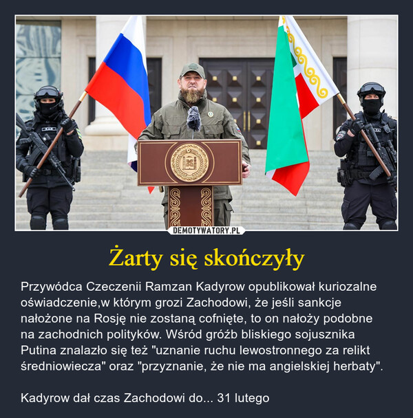 Żarty się skończyły – Przywódca Czeczenii Ramzan Kadyrow opublikował kuriozalne oświadczenie,w którym grozi Zachodowi, że jeśli sankcje nałożone na Rosję nie zostaną cofnięte, to on nałoży podobne na zachodnich polityków. Wśród gróźb bliskiego sojusznika Putina znalazło się też "uznanie ruchu lewostronnego za relikt średniowiecza" oraz "przyznanie, że nie ma angielskiej herbaty". Kadyrow dał czas Zachodowi do... 31 lutego 