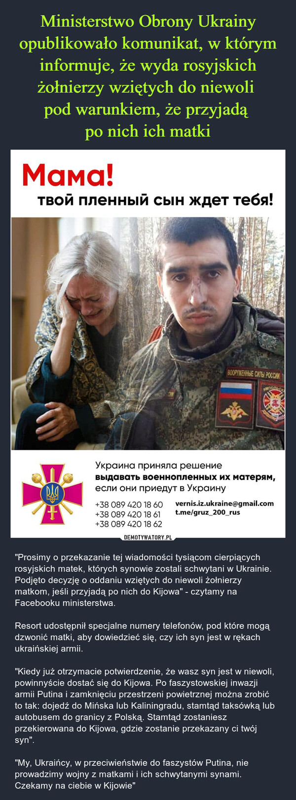  – "Prosimy o przekazanie tej wiadomości tysiącom cierpiących rosyjskich matek, których synowie zostali schwytani w Ukrainie. Podjęto decyzję o oddaniu wziętych do niewoli żołnierzy matkom, jeśli przyjadą po nich do Kijowa" - czytamy na Facebooku ministerstwa. Resort udostępnił specjalne numery telefonów, pod które mogą dzwonić matki, aby dowiedzieć się, czy ich syn jest w rękach ukraińskiej armii. "Kiedy już otrzymacie potwierdzenie, że wasz syn jest w niewoli, powinnyście dostać się do Kijowa. Po faszystowskiej inwazji armii Putina i zamknięciu przestrzeni powietrznej można zrobić to tak: dojedź do Mińska lub Kaliningradu, stamtąd taksówką lub autobusem do granicy z Polską. Stamtąd zostaniesz przekierowana do Kijowa, gdzie zostanie przekazany ci twój syn"."My, Ukraińcy, w przeciwieństwie do faszystów Putina, nie prowadzimy wojny z matkami i ich schwytanymi synami. Czekamy na ciebie w Kijowie" 