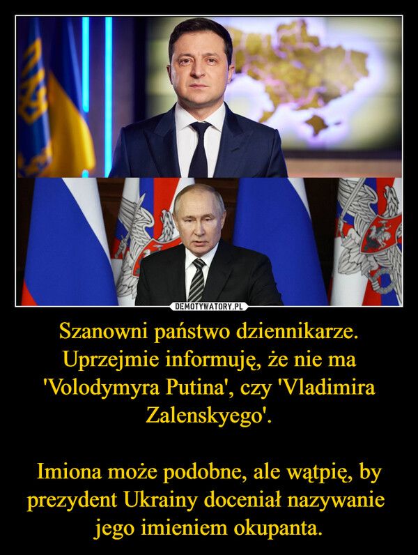 Szanowni państwo dziennikarze. Uprzejmie informuję, że nie ma 'Volodymyra Putina', czy 'Vladimira Zalenskyego'.Imiona może podobne, ale wątpię, by prezydent Ukrainy doceniał nazywanie  jego imieniem okupanta. –  