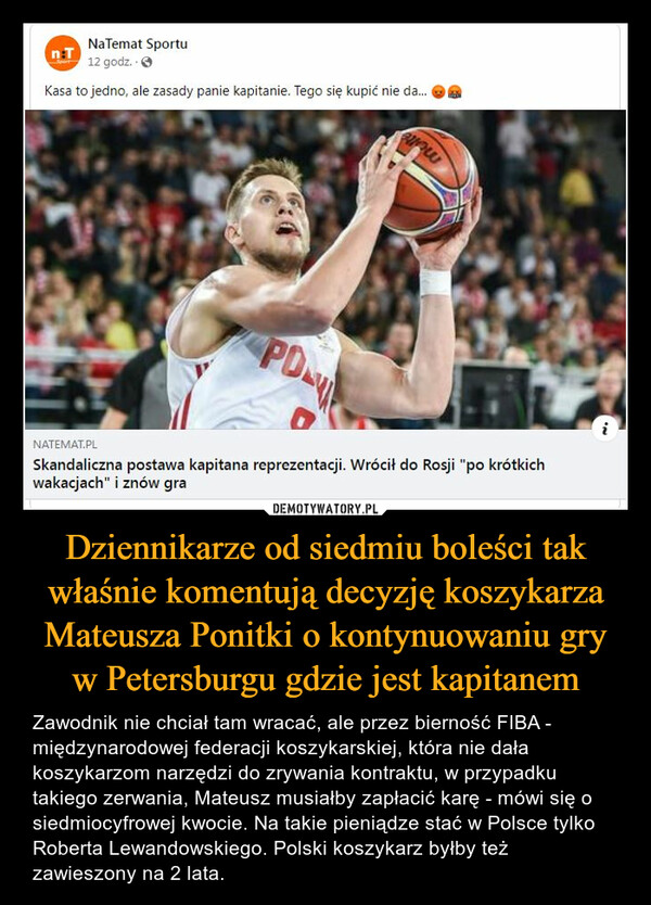 Dziennikarze od siedmiu boleści tak właśnie komentują decyzję koszykarza Mateusza Ponitki o kontynuowaniu gry w Petersburgu gdzie jest kapitanem – Zawodnik nie chciał tam wracać, ale przez bierność FIBA - międzynarodowej federacji koszykarskiej, która nie dała koszykarzom narzędzi do zrywania kontraktu, w przypadku takiego zerwania, Mateusz musiałby zapłacić karę - mówi się o siedmiocyfrowej kwocie. Na takie pieniądze stać w Polsce tylko Roberta Lewandowskiego. Polski koszykarz byłby też zawieszony na 2 lata. 