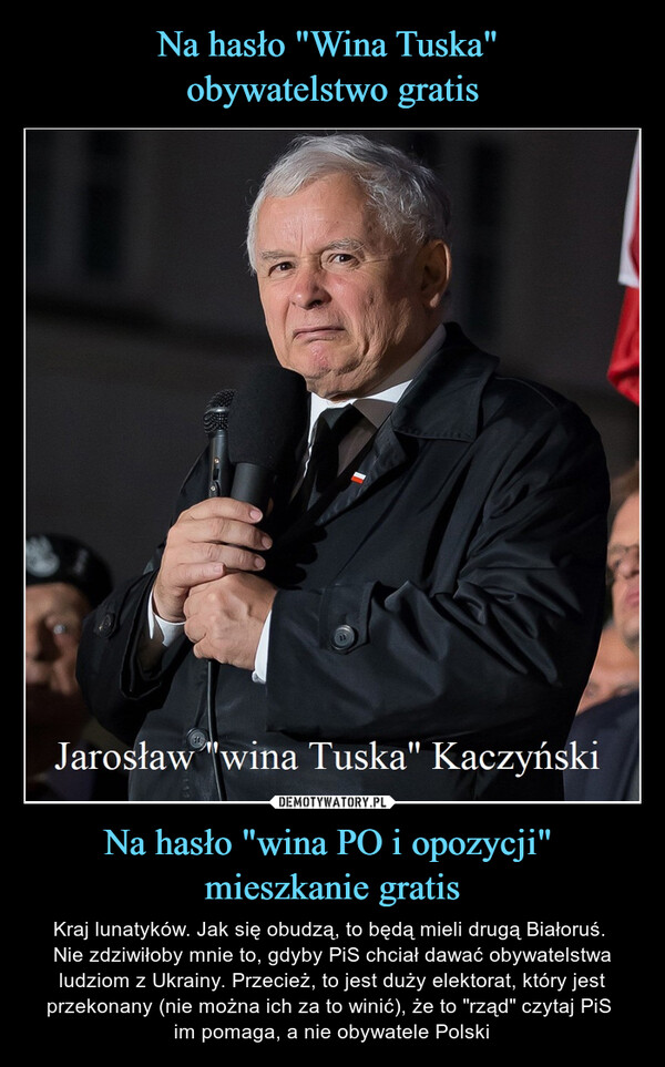Na hasło "wina PO i opozycji" mieszkanie gratis – Kraj lunatyków. Jak się obudzą, to będą mieli drugą Białoruś. Nie zdziwiłoby mnie to, gdyby PiS chciał dawać obywatelstwa ludziom z Ukrainy. Przecież, to jest duży elektorat, który jest przekonany (nie można ich za to winić), że to "rząd" czytaj PiS im pomaga, a nie obywatele Polski Jarosław "wina Tuska" Kaczyński