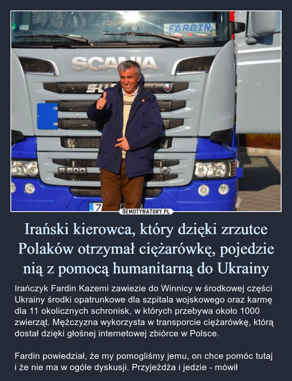 Irański kierowca, który dzięki zrzutce Polaków otrzymał ciężarówkę, pojedzie nią z pomocą humanitarną do Ukrainy – Irańczyk Fardin Kazemi zawiezie do Winnicy w środkowej części Ukrainy środki opatrunkowe dla szpitala wojskowego oraz karmę dla 11 okolicznych schronisk, w których przebywa około 1000 zwierząt. Mężczyzna wykorzysta w transporcie ciężarówkę, którą dostał dzięki głośnej internetowej zbiórce w Polsce.Fardin powiedział, że my pomogliśmy jemu, on chce pomóc tutaj i że nie ma w ogóle dyskusji. Przyjeżdża i jedzie - mówił Irańczyk Fardin Kazemi zawiezie do Winnicy w środkowej części Ukrainy środki opatrunkowe dla szpitala wojskowego oraz karmę dla 11 okolicznych schronisk, w których przebywa około 1000 zwierząt. Mężczyzna wykorzysta w transporcie ciężarówkę, którą dostał dzięki głośnej internetowej zbiórce w Polsce.Fardin powiedział, że my pomogliśmy jemu, on chce pomóc tutaj i że nie ma w ogóle dyskusji. Przyjeżdża i jedzie - mówił