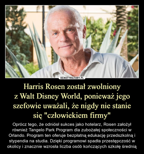 Harris Rosen został zwolniony
z Walt Disney World, ponieważ jego szefowie uważali, że nigdy nie stanie
się "człowiekiem firmy"