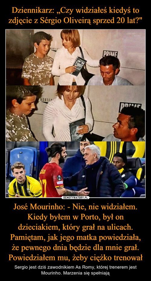 Dziennikarz: „Czy widziałeś kiedyś to zdjęcie z Sérgio Oliveirą sprzed 20 lat?" José Mourinho: - Nie, nie widziałem. Kiedy byłem w Porto, był on dzieciakiem, który grał na ulicach. Pamiętam, jak jego matka powiedziała, że pewnego dnia będzie dla mnie grał. Powiedziałem mu, żeby ciężko trenował