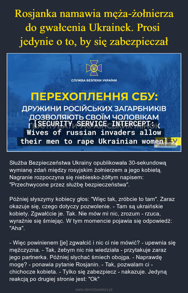  – Służba Bezpieczeństwa Ukrainy opublikowała 30-sekundową wymianę zdań między rosyjskim żołnierzem a jego kobietą. Nagranie rozpoczyna się niebiesko-żółtym napisem: "Przechwycone przez służbę bezpieczeństwa". Później słyszymy kobiecy głos: "Więc tak, zróbcie to tam". Zaraz okazuje się, czego dotyczy pozwolenie. - Tam są ukraińskie kobiety. Zgwałćcie je. Tak. Nie mów mi nic, zrozum - rzuca, wyraźnie się śmiejąc. W tym momencie pojawia się odpowiedź: "Aha".- Więc powinienem [je] zgwałcić i nic ci nie mówić? - upewnia się mężczyzna. - Tak, żebym nic nie wiedziała - przytakuje zaraz jego partnerka. Później słychać śmiech obojga. - Naprawdę mogę? - ponawia pytanie Rosjanin. - Tak, pozwalam ci - chichocze kobieta. - Tylko się zabezpiecz - nakazuje. Jedyną reakcją po drugiej stronie jest: "Ok" 