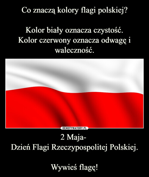 Co znaczą kolory flagi polskiej?

Kolor biały oznacza czystość.
Kolor czerwony oznacza odwagę i waleczność. 2 Maja- 
Dzień Flagi Rzeczypospolitej Polskiej.

Wywieś flagę!