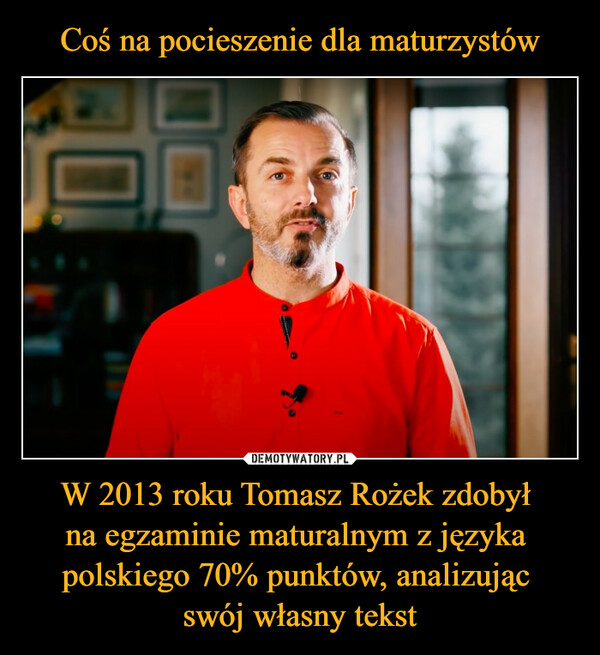 Coś na pocieszenie dla maturzystów W 2013 roku Tomasz Rożek zdobył 
na egzaminie maturalnym z języka 
polskiego 70% punktów, analizując 
swój własny tekst