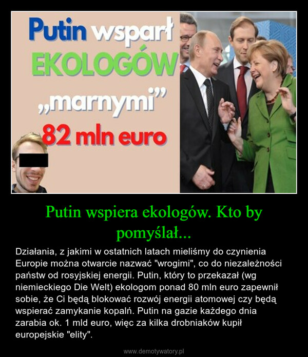 Putin wspiera ekologów. Kto by pomyślał... – Działania, z jakimi w ostatnich latach mieliśmy do czynienia Europie można otwarcie nazwać "wrogimi", co do niezależności państw od rosyjskiej energii. Putin, który to przekazał (wg niemieckiego Die Welt) ekologom ponad 80 mln euro zapewnił sobie, że Ci będą blokować rozwój energii atomowej czy będą wspierać zamykanie kopalń. Putin na gazie każdego dnia zarabia ok. 1 mld euro, więc za kilka drobniaków kupił europejskie "elity". 