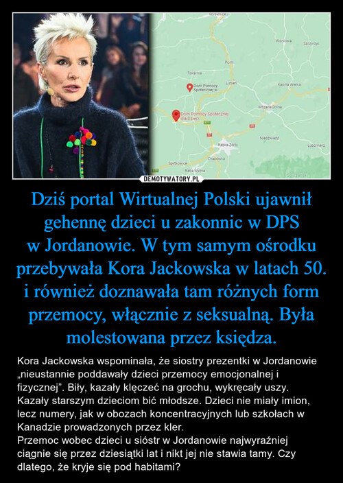 Dziś portal Wirtualnej Polski ujawnił gehennę dzieci u zakonnic w DPS w Jordanowie. W tym samym ośrodku przebywała Kora Jackowska w latach 50. i również doznawała tam różnych form przemocy, włącznie z seksualną. Była molestowana przez księdza.