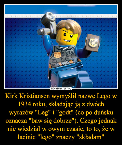 Kirk Kristiansen wymyślił nazwę Lego w 1934 roku, składając ją z dwóch wyrazów "Leg" i "godt" (co po duńsku oznacza "baw się dobrze"). Czego jednak nie wiedział w owym czasie, to to, że w łacinie "lego" znaczy "składam"