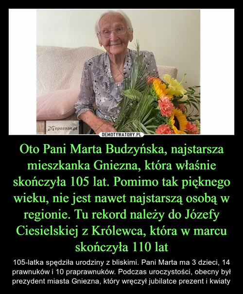 Oto Pani Marta Budzyńska, najstarsza mieszkanka Gniezna, która właśnie skończyła 105 lat. Pomimo tak pięknego wieku, nie jest nawet najstarszą osobą w regionie. Tu rekord należy do Józefy Ciesielskiej z Królewca, która w marcu skończyła 110 lat