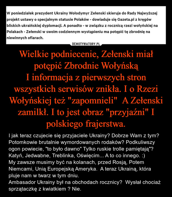 Wielkie podniecenie, Zełenski miał potępić Zbrodnie Wołyńską
I informacja z pierwszych stron wszystkich serwisów znikła. I o Rzezi Wołyńskiej też "zapomnieli"  A Zełenski zamilkł. I to jest obraz "przyjaźni" I polskiego frajerstwa.