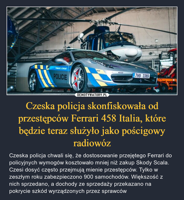 Czeska policja skonfiskowała od przestępców Ferrari 458 Italia, które będzie teraz służyło jako pościgowy radiowóz – Czeska policja chwali się, że dostosowanie przejętego Ferrari do policyjnych wymogów kosztowało mniej niż zakup Skody Scala. Czesi dosyć często przejmują mienie przestępców. Tylko w zeszłym roku zabezpieczono 900 samochodów. Większość z nich sprzedano, a dochody ze sprzedaży przekazano na pokrycie szkód wyrządzonych przez sprawców 