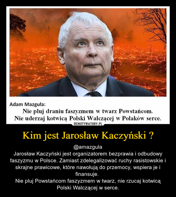 Kim jest Jarosław Kaczyński ? – @amazgulaJarosław Kaczyński jest organizatorem bezprawia i odbudowy faszyzmu w Polsce. Zamiast zdelegalizować ruchy rasistowskie i skrajne prawicowe, które nawołują do przemocy, wspiera je i finansuje. Nie pluj Powstańcom faszyzmem w twarz, nie rzucaj kotwicą Polski Walczącej w serce. 