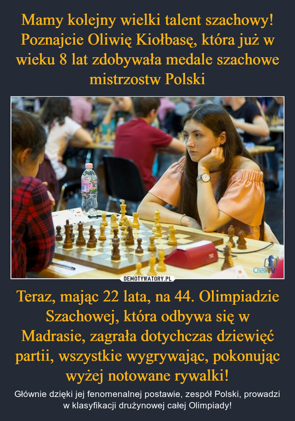 Mamy kolejny wielki talent szachowy! Poznajcie Oliwię Kiołbasę, która już w wieku 8 lat zdobywała medale szachowe mistrzostw Polski Teraz, mając 22 lata, na 44. Olimpiadzie Szachowej, która odbywa się w Madrasie, zagrała dotychczas dziewięć partii, wszystkie wygrywając, pokonując wyżej notowane rywalki!