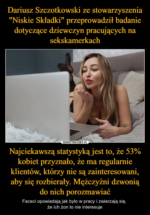 Dariusz Szczotkowski ze stowarzyszenia "Niskie Składki" przeprowadził badanie dotyczące dziewczyn pracujących na sekskamerkach Najciekawszą statystyką jest to, że 53% kobiet przyznało, że ma regularnie klientów, którzy nie są zainteresowani, aby się rozbierały. Mężczyźni dzwonią do nich porozmawiać