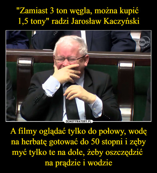 "Zamiast 3 ton węgla, można kupić 
1,5 tony" radzi Jarosław Kaczyński A filmy oglądać tylko do połowy, wodę na herbatę gotować do 50 stopni i zęby myć tylko te na dole, żeby oszczędzić 
na prądzie i wodzie