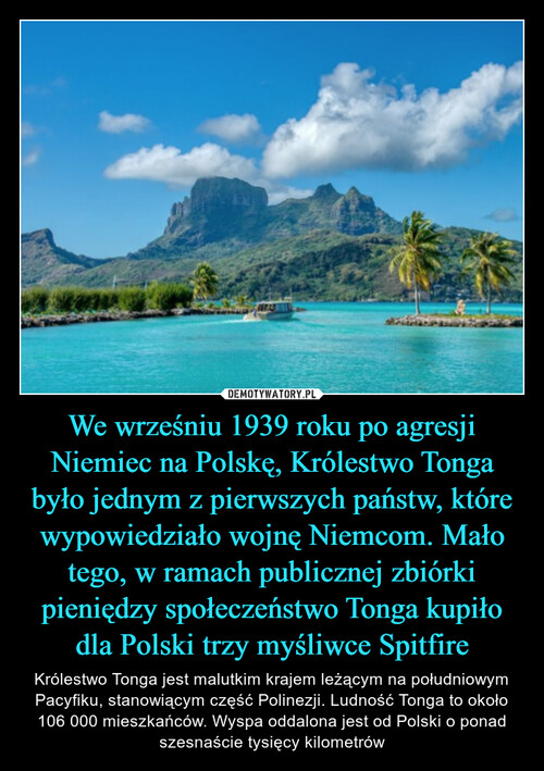 We wrześniu 1939 roku po agresji Niemiec na Polskę, Królestwo Tonga było jednym z pierwszych państw, które wypowiedziało wojnę Niemcom. Mało tego, w ramach publicznej zbiórki pieniędzy społeczeństwo Tonga kupiło dla Polski trzy myśliwce Spitfire