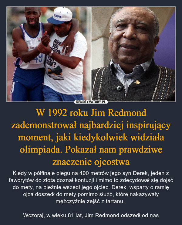 W 1992 roku Jim Redmond zademonstrował najbardziej inspirujący moment, jaki kiedykolwiek widziała olimpiada. Pokazał nam prawdziwe znaczenie ojcostwa – Kiedy w półfinale biegu na 400 metrów jego syn Derek, jeden z faworytów do złota doznał kontuzji i mimo to zdecydował się dojść do mety, na bieżnie wszedł jego ojciec. Derek, wsparty o ramię ojca doszedł do mety pomimo służb, które nakazywały mężczyźnie zejść z tartanu. Wczoraj, w wieku 81 lat, Jim Redmond odszedł od nas 