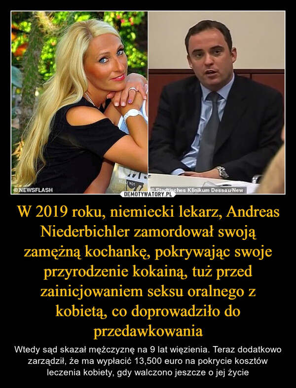 W 2019 roku, niemiecki lekarz, Andreas Niederbichler zamordował swoją zamężną kochankę, pokrywając swoje przyrodzenie kokainą, tuż przed zainicjowaniem seksu oralnego z kobietą, co doprowadziło do przedawkowania – Wtedy sąd skazał mężczyznę na 9 lat więzienia. Teraz dodatkowo zarządził, że ma wypłacić 13,500 euro na pokrycie kosztów leczenia kobiety, gdy walczono jeszcze o jej życie 