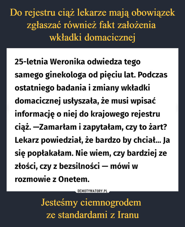 Jesteśmy ciemnogrodem ze standardami z Iranu –  25-letnia Weronika odwiedza tego samego ginekologa od pięciu lat. Podczas ostatniego badania i zmiany wkładki domacicznej usłyszała, że musi wpisać informację o niej do krajowego rejestru ciąż. —Zamarłam i zapytałam, czy to żart? Lekarz powiedział, że bardzo by chciał... Ja się popłakałam. Nie wiem, czy bardziej ze złości, czy z bezsilności — mówi w rozmowie z Onetem.