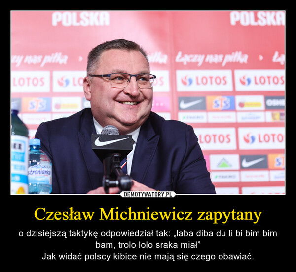 Czesław Michniewicz zapytany – o dzisiejszą taktykę odpowiedział tak: „laba diba du li bi bim bim bam, trolo lolo sraka miał”Jak widać polscy kibice nie mają się czego obawiać. 