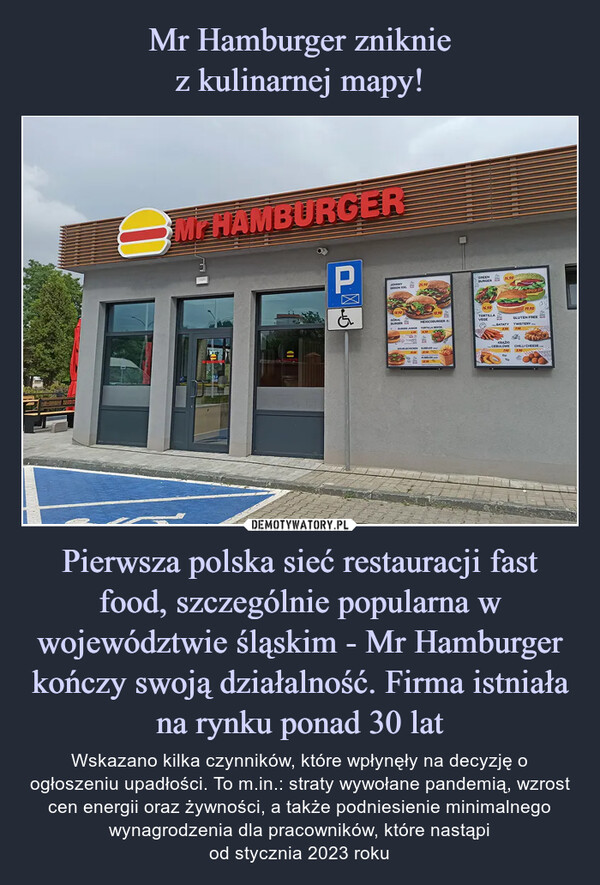 Pierwsza polska sieć restauracji fast food, szczególnie popularna w województwie śląskim - Mr Hamburger kończy swoją działalność. Firma istniała na rynku ponad 30 lat – Wskazano kilka czynników, które wpłynęły na decyzję o ogłoszeniu upadłości. To m.in.: straty wywołane pandemią, wzrost cen energii oraz żywności, a także podniesienie minimalnego wynagrodzenia dla pracowników, które nastąpiod stycznia 2023 roku 