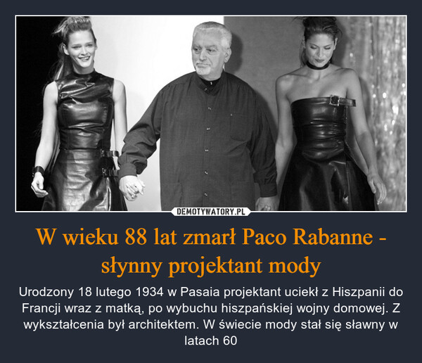 W wieku 88 lat zmarł Paco Rabanne - słynny projektant mody – Urodzony 18 lutego 1934 w Pasaia projektant uciekł z Hiszpanii do Francji wraz z matką, po wybuchu hiszpańskiej wojny domowej. Z wykształcenia był architektem. W świecie mody stał się sławny w latach 60 