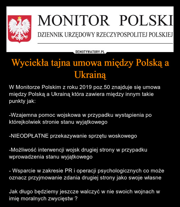 Wyciekła tajna umowa między Polską a Ukrainą – W Monitorze Polskim z roku 2019 poz.50 znajduje się umowa między Polską a Ukrainą która zawiera między innym takie punkty jak:-Wzajemna pomoc wojskowa w przypadku wystąpienia po którejkolwiek stronie stanu wyjątkowego-NIEODPŁATNE przekazywanie sprzętu woskowego-Możliwość interwencji wojsk drugiej strony w przypadku wprowadzenia stanu wyjątkowego- Wsparcie w zakresie PR i operacji psychologicznych co może oznacz przyjmowanie zdania drugiej strony jako swoje własneJak długo będziemy jeszcze walczyć w nie swoich wojnach w imię moralnych zwycięstw ? 