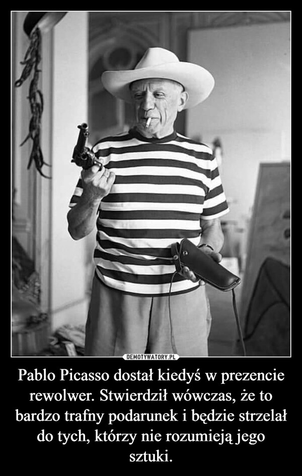 Pablo Picasso dostał kiedyś w prezencie rewolwer. Stwierdził wówczas, że to bardzo trafny podarunek i będzie strzelał do tych, którzy nie rozumieją jego sztuki. –  