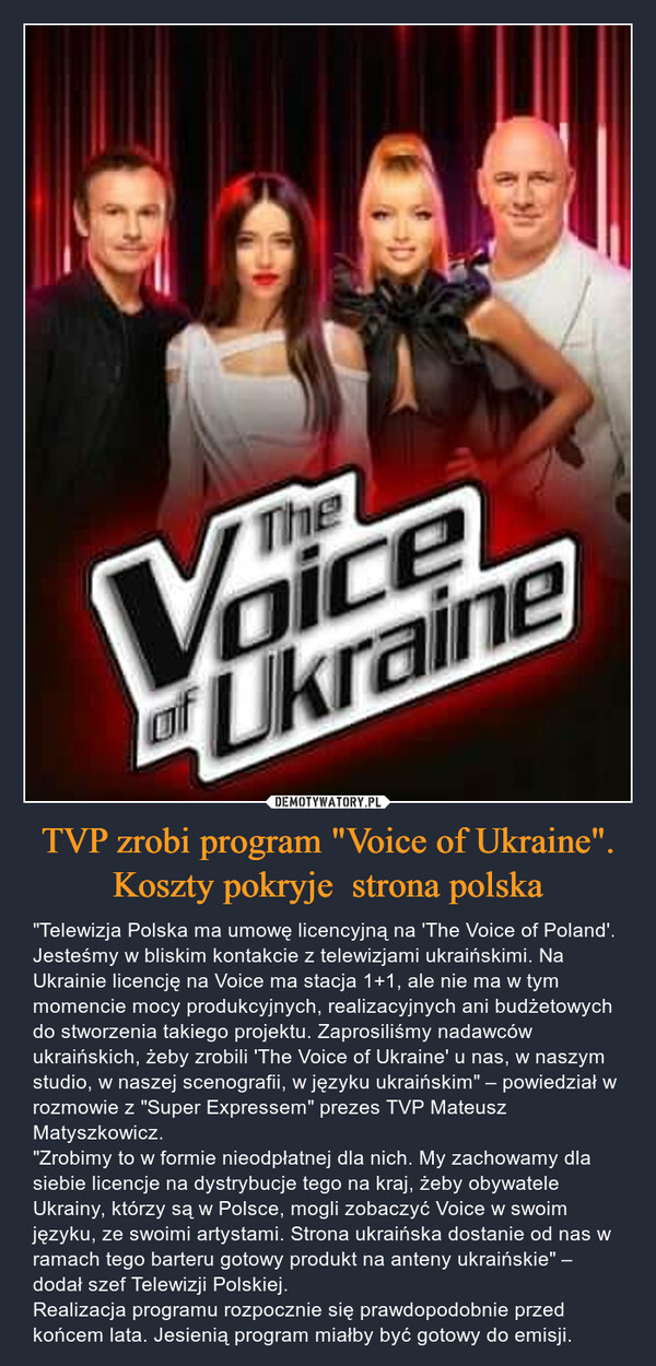 TVP zrobi program "Voice of Ukraine".Koszty pokryje  strona polska – "Telewizja Polska ma umowę licencyjną na 'The Voice of Poland'. Jesteśmy w bliskim kontakcie z telewizjami ukraińskimi. Na Ukrainie licencję na Voice ma stacja 1+1, ale nie ma w tym momencie mocy produkcyjnych, realizacyjnych ani budżetowych do stworzenia takiego projektu. Zaprosiliśmy nadawców ukraińskich, żeby zrobili 'The Voice of Ukraine' u nas, w naszym studio, w naszej scenografii, w języku ukraińskim" – powiedział w rozmowie z "Super Expressem" prezes TVP Mateusz Matyszkowicz."Zrobimy to w formie nieodpłatnej dla nich. My zachowamy dla siebie licencje na dystrybucje tego na kraj, żeby obywatele Ukrainy, którzy są w Polsce, mogli zobaczyć Voice w swoim języku, ze swoimi artystami. Strona ukraińska dostanie od nas w ramach tego barteru gotowy produkt na anteny ukraińskie" – dodał szef Telewizji Polskiej.Realizacja programu rozpocznie się prawdopodobnie przed końcem lata. Jesienią program miałby być gotowy do emisji. TheVoiceof Ukraine