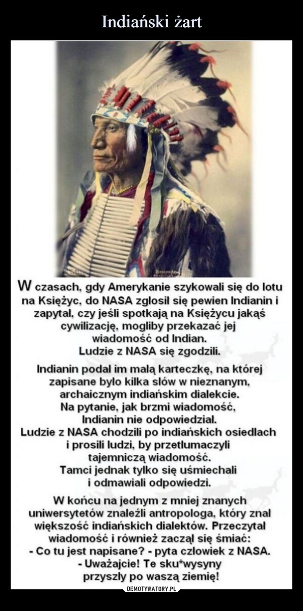  –  W czasach, gdy Amerykanie szykowali się do lotuna Księżyc, do NASA zgłosił się pewien Indianin izapytal, czy jeśli spotkają na Księżycu jakąścywilizację, mogliby przekazać jejwiadomość od Indian.Ludzie z NASA się zgodzili.Indianin podal im malą karteczkę, na którejzapisane było kilka słów w nieznanym,archaicznym indiańskim dialekcie.Na pytanie, jak brzmi wiadomość,Indianin nie odpowiedzial.Ludzie z NASA chodzili po indiańskich osiedlachi prosili ludzi, by przetlumaczylitajemniczą wiadomość.Tamci jednak tylko się uśmiechalii odmawiali odpowiedzi.W końcu na jednym z mniej znanychuniwersytetów znaleźli antropologa, który znalwiększość indiańskich dialektów. Przeczytalwiadomość i również zaczął się śmiać:- Co tu jest napisane? - pyta czlowiek z NASA.- Uważajcie! Te sku*wysynyprzyszły po waszą ziemię!