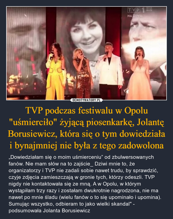 TVP podczas festiwalu w Opolu "uśmierciło" żyjącą piosenkarkę, Jolantę Borusiewicz, która się o tym dowiedziała i bynajmniej nie była z tego zadowolona – „Dowiedziałam się o moim uśmierceniu” od zbulwersowanych fanów. Nie mam słów na to zajście_ Dziwi mnie to, że organizatorzy i TVP nie zadali sobie nawet trudu, by sprawdzić, czyje zdjęcia zamieszczają w gronie tych, którzy odeszli. TVP nigdy nie kontaktowała się ze mną. A w Opolu, w którym wystąpiłam trzy razy i zostałam dwukrotnie nagrodzona, nie ma nawet po mnie śladu (wielu fanów o to się upominało i upomina). Sumując wszystko, odbieram to jako wielki skandal" - podsumowała Jolanta Borusiewicz TVP1 HDNATO
