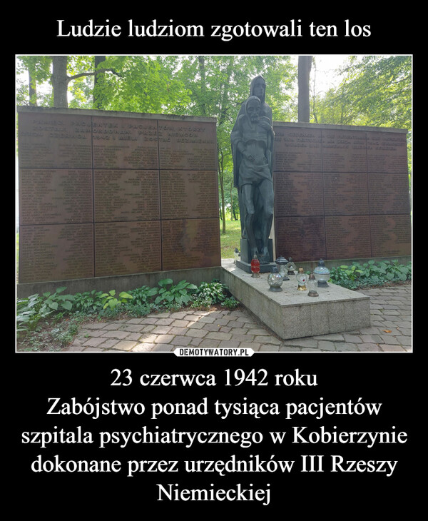 23 czerwca 1942 rokuZabójstwo ponad tysiąca pacjentów szpitala psychiatrycznego w Kobierzynie dokonane przez urzędników III Rzeszy Niemieckiej –  PAMIĘCI PACJENTEKI PACJENTÓW, KTÓRZYZAMORDOWANI PRZEZNIEMCÓW1942. MIELI ZOSTAĆCZERWCACHAPLOTTA BUDEKDOMICELA BOJARSKAMASA TACKAWARSTA CZAJCZYNSKAINARIA, DOBROWOLSKAJOZEFA DIZZERLEGAFRANCISZKA JUREKMICHALINA MIESZAMARIA, GRGIANICKAEUGENA ISSAKHELENA KNAPPEEUGENIA BORKOWSKAMARIA JAROŃSKAJOANNA FABISMARIA, KUREKLUDWIKA LENARDJANMA LUKASMARIA LUYBEEEUGENIA RICZEWSKA EDWARD LANGENBERGERANNA RUTOWSKA ADELA BEDNARSKAMIATORIA STANECKA ZOFIA CYSANIKMARCELA STECZEK WO PENIAZENSTETKEWICZ JULIAN PISKORZMARIA TOMEK ANDRZEJ SEXANTONINA SULSKA JOZEF MILDNERJULIA SZASZKIEWICZ JOZEF SASAKVARA SZCZECINKASTANISON SZITEDALEKSANDER SROKOSZANNA SZCZESOMARIA WAS UTAZORA SZCZYSE SKAJOZEFA SZVRULAHELENA STUDZIŃSKAHELENA TWORKIEWICZJOZEFA URBAŃSKASTANISŁAWA WASIKKAZIMIERA WALASFEL CUA WALCZUKANISA SPALAANTONIA KEUPURAKSAWERA CIECHOSKAMICHALINA KOŁACZMARIA KRAWIECMARCJANNA KRZELIŃSKAJULIA KASPŘEVKOVIAJOZEFA, MRZ(KZOFIA MARSETA MIKULAREMA MORANSKAKAZIMIERA NASSA SKAMARA KORZEŃMARA OSTROWISKAJOZEFA PALCZEWSKAHELENA PARAFINSKAKAMLA PASEKANELA PANKOWSKASTANISŁATA PEDZIAZJADWIGA GRABALSKAMARIA PIECZYRAKJOANNA PODSANAHELENA RAUSOHSTANISŁAWA SZCZYGIELSKAMARIA WASOWICZRACHELA WICINSKAZOFIA WŁOSEKANNA WYSZYŃSKALUCYNA ZAWWADAJULIA ZEZYKANTONI CZECHSTANSCAN BOBKAINICTORIA ZENBASTAMSŁAW BAJORWŁADYSŁAW BROZEKSTANSHAW BRANTONINA ZBROIŃSKAANDRZEJ DABROWECKSZEKERDAEDMUND DOYANTONI DEIURAJOZEF GORNICKISTANISŁAW BUTAXJULIAN FUSATLEONARD GLIŃSKITADEUSZ ENGEL ONDCAN GRONKIEWROZEDWARD KMECKADAM GRZYNEKJULIAN GRYLOWSKISTAN SEAN KOCIOŁEK RAZVERA NEVÝSKASTANISŁAW KRUPASEANA OPDOWICZPIOTRJAN SUGHORZENSA.HENRYK SZYBALSKJOZEF SZCZUPAKJAN SAYSZEDWARD TERNITZSTANISLAW TABISZWEADYSŁAW TOMCZYKBEAZE ZETARAJOZEF WOJASTADEUSZ WILKOSZALEKSANDER ZARZYCKIFRANCISZEK ZETKEMCZFRANCISZKA BARAN YMARIA SRZYWACZMARIA KL MEXMICHIAL SEXZORA BIAŁKOSTANISŁAWA MAJENSKAAPOLONA OLSZEWISKAMARTA JANIAKMICHALINA JADWIŃSKAMARA JAKUBECJANINA JAROSZBRONISŁAWA JASIEWICZFRANCISZKA KAPUŚMIAKMARIA PANELSKAHELENA KORBASANNA KOŁODZIEFRANC SZKA KRZEMIEŃKATARZYNA KSIAZKIEWICZSTANISŁAWA KUKPELAGIA LIZUREJHELENA GEMIZAMAR MASNADONIA MONCZAKURSZULA MACLASZEKRANIA HODAWANDA JAKUBSKAZOFIA SUROUKAANNA KAMIŃSKAWIKTORIA KAMIŃSKAMARIA-MELANIA KOWALCZYKMARIA KOBYSMARIA KOŁODZIEJWIKTORIA KRUPAANTON DRAPALAMARIA KUBICAAGNIESZKA KUBICOWASTEFANIA KOSOWSKAMARIA MATENNACECYLIA KNEJAMELA KATABOWAWANDA LOPUSZAŃSKAFELENA LEMA SZCZUKKATARZYNA KUZAKZOFIA WINCHA JAN KOTSTEFANIA RAZNA WALERIA SZANIANSKAHELENA SKRZYPEK WŁADYSŁAWA ZARKOWISKAJADWIGA ORENSKA ANELA POKRYWKAALEKSANDRA BOGUNIOWA MARIA PIETRZYKSTANISLAWA PIERZYŃSKA ANELA PEZDEXSTANISŁAWA MOISKA ANNA PUKCUCJA TE-ATYCKA TEODOZJA SABARAJJOZEFA BENEK AGRYPINA WÓJCIKJADWIGA KAPACA ZOFIA RAMIAINKAROLINA BRYS TERESA SALAREKMARIA CIEPŁOWA NEONINA SENTUXMARIANNA GRABALSKASTANISLAWA SIARAFRANCISZEK PARDALEWICZ MARIA SIEPRAWSKAJULIA FEDYCZYŃSKA ELZBIETA SINOCHAHENRYKA SPRANKAFIELENA FUKSSTEFANIA PROKESZMARIA CISAKANNA SZYMAŃSKAJOANNA HOMAANNA STRZEBOŃSKASTANISŁAWA JEDRZEJCZAKANTONINA STAŃCZYKANTONINA JUSZCZAKEMILIA STASIAKANELA STYRYLSKAAGNIESZKA SUSTERESA TRZASKAURSZULA WARZOCHAFRANCISZEK BYRSKISTANISŁAW DUNDERKUNEGUNDA ZACHARAHELENA ZAPAZOWICZEWA ZIANKAZOFIA ZALEWISKAMARIA ZIELISKAMARIA ZIOBROALBINA ZABSKAMARIA PIERACKAANTONI BARTOSJAN BORYSIAKJOZEF BORYSJOZEF CIASTONANNA ZAJAC MARIA PECHINKJANINA MOLIK ROMAN CIERNIAKSTANISLAW CZOPWALENTY DYMMONANTONI DZIEWINSKEDFLORENTYNA KRZ/ZANOWISKATARIA KOWALSKA-WIŚNIEWSKASTATESŁAWIA ROMAŃSKAALEKSANDER FORMALBEZIMIENNI.STEFAN PRACZEKSTEFAN FIREXADAM FOKSANTON CHMALEXARKADIUSZ DUDKOWIEKIZYGMUNT GRABOWIECKIFRANCISZEK GADECKWŁADYSŁAIN GAWINEXLUDWIK GORZKOWEKIANTON HANKUSDR. BOLESLAN HABDANKARTUR HOLARSCHIKEANDRZEJ CHOROSZCZAKFRANCISZEK JUROWATYFRANCISZKA MOSZCZYŃSZABRONISŁAWA MROWIECZOFIA NA PUTKIEWICZWŁADYBLAU TRELKAALFREDA MEUSERANNA NIDZIELSKAMARIA PIECHOTAANDRZEJ JEZJAN JAROSINSKIOTTON FERSKIMARIAN MACALUDWIK KAMTIŃSKIPIOTR KARCZTADEUSZ KEMPAPIOTR KAPAZALUDWIK KOSIECANTON KILIAŃSKIANDRZEJ KOŁDRAEUGENIUSZ KASPEREXJOZEF KOLODZIEJEDWARD TEUSWIECHELTI LAUWAZBIGNIEW LEOJOZEF LASZCZAKAKSENTY IYPNATOMASZ MIKUSLUDWIK MACHLICHAL MASTERUSBLAZEJ MANEKFRANCISZEK VENTELKAZIMIERZ MATLAKANTON MARCINEKMIACEAN TETRYKAANDRZEJ DABROWIECKWŁADYSŁAW DYNKOWSKTEOFIL WINDAKSTGEDENKEN AN DIE PATIENTINNEN UND PATIENTENDIE VON DEUTSCHEN AM 2012 JUNI 7982 ERMORDETWURDEN UND NAMENLOSBLEIBEN SOLLTEN.ALEKRANDER PADUROSCABROMELAY arcuterSTANISLAX BANESANTONI NROCREAJODER NAJBERMETINJALUS NEIDERJAN SLECAKZBIGNEW BROSZKIEWINCE 201F UNBRZOMALEKAUICUCIECH, C-RotalteMARIA BASCONCIEVLICEBLAURA HIRSCHROYAL CLOnnlineANTONI, FORALEKMATEUSE PIETAKAN ACTRONSAFELIC FODGOREAFRANCISZEK PIDOLOCINCERT) POLVIE GRONDSDR. STANISLAX SEWXBRONISLAX RACBORAXJOZEF STAIGOSAJOZEF SZCZERELAKEXINCENTI SECESNAKFRANCISZEN EXCLAIREANTONI SOBOLREZERN SLATKAANDRIEL SOLVIRONSTANISL ETRIERSTEFA) ONDEK 20RA NARAYAEDWARDY RICHJOZEF SISCOLAN SLATEXTADBURZ DUSTAATFRANCESA SCHOLEFLEIALARSYE SECOOTWEDICERELEMA ARCACOONISEALBORA CAUSIQUIERABUGENA CLOTSCUSKALECEVE ALL CLORIDGINGADAM GRABOCKANTON HULAXFRANCISZE SCREFCEVKTRADNGLAN YLICZ.CZSTEFAN KOLARPIOTR DZ15010: MARIA LUCIONSPIOTRASAD MARIA LAORTADEUSZ LUBAS AKELS PALVEJA), ILARGAZYN CABIU PACZKAZNICALGREE STACKOR TEROUMA LIGHFLEXAJERZY PIERZCHALSK FRANCISZKA REZIDANICALFEVS PETRUSISK STARZONA PRIBORPERSIA PELAJAL POBUD/EVICENATALIA PRIMASTEFAN POPOMICZAKWIKTOR ROBLICZEK MARIA PTAKSTANISLAIN SERMATKA BAN BELANSOWASY SAUCA MARA BAADURKACITIC SVEIEN FEU RADIMOVICEGELENA SAVDUCAMUST THEZORA SEXERCKAZIG TOT CharchCARGA TEMPLEK JANNA SPOCASMALCINAMASCIA STAREXGENGUERA &JUREAANNA ETRACINISEXAKRISTINA SZCZECINEKAALEKSANDRA SZACZEM PARZOBIA TREASYOTISKAANNA TRASCDTS.TARA SOPATIESANJA WIŚLETISKAFRANCISZKA TUTTEAKEVENTINA ALESKASTEFAN BARTOSEVICEJANINA RABUSKAVIZUAK BCA BORZYSICAStettenENERO ZAVIRREAZERA BROOKANTOLNA OFTORELEONORA SHEASDOREFA EX GRAMARIA DUBRAGTEXKAZIMIERA CITRASENCUED CZSCANARE CEURMIS & CAPSCCETA GVERZASEZAREMITOSIA CHI630 25.IOURALVIKTORIA JANEZMARIA SANMAQUINARMARIA MORGANJANNA KRISTIANTHE BVA FALEXLANNA KRZNOZADINEKLPRONS-ANA KURCARTOMARE CARUSCURVIEK PADRERSEVERY HOROCHLEX FOLCKMARIA LINK-BROEDIAMALDORF GORLATILCOAUTO & JUAREZDEND VICRAN UMATORI CUREFANYLEON AORTASTALSCAL AREAMARIAL FICTIONLYARSLANADIAARA CETICAUREN& £302EFANECRENA ITA SZKASTEFALF OLCHISCMARIA MANKAPAKE: CARASCRES EN KALEA FELENMERKEC MARIA FACHQURALMAARDIVA PAARBAMARIA VACACICALTIFFIN COECRISCALAL SOUND OVERKNEMICOODER (NAFARTEMILIONT PATERYAZILERS DESEAMARIA VARE ROESOKAWARIA COSENZIABRONG-FT SARACAREE ANGL RECIZMASANDIGARZERKESSECRUIBAROCCFRANCISZEKSCANNEFEAT REFRANSCK ELEONORAIRCONDAYSTANSLAR CLOG ANNA FRUISEKAMADEUSS NALOKEFA ACIBORWEAINSLAN BROCHUCK LARA CERAENPRIMERS PROMENCAD ANNA SOMERTYDELICS BYE MARIA CLARCMAX&COLE REIBLEZBIRAL LOCEDUCABARNISTA INCULPAFRANCISZEK RATACRES-ALLA POCRACIATERANDRZEK BERPRAL SEVGMARIANA GRICAPUSZRED KILEGAENTION CENEDIGERECOME ALLEGRVIZAAZALT DISTENSIONCORNERZ COHAGENCZBAJAU SERAFIN MARA NATUREZANENGENA SAUCISSSTANG-ANGEMOREXABSTA ERVILAZALEGONGORA SCAR DR ANASTACIA NICISTADSTANS-ANTUMACIA GEFANA TELERGUIN:MARIANNA TOKAREANDRIZED (Co-CMARTA MEREKRELIAN WELCOMIN OMX MARA WAK20PA CREDENLEAN RONAFARBARA VICERIDAYLCZER CIENTEMARIA ZERCEADINASTAND CAN GELEND2080 exelenCZES AND CONSIDIEALSTANS-MMA CERQUICKERENACY LIVELMIEC CZZZER GUITCALOLEA BUSA TEALA COREAJANINA FRE ASURANCAKAZIMIERZ CARCIA CARCIUTACAZIMIERA GEPPARDALL ACESTA A TURI COFREGAVAZILER A GODEKJERUINGSTEBANE FACERAYCISENSSTUUDESDWARD-ECANIST COTEGNELSVAJERTES SE50TEGASAS STRACELEALAS ACBENICUREO