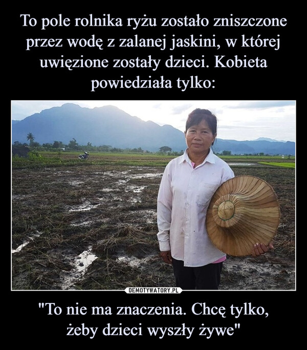 To pole rolnika ryżu zostało zniszczone przez wodę z zalanej jaskini, w której uwięzione zostały dzieci. Kobieta powiedziała tylko: "To nie ma znaczenia. Chcę tylko,
żeby dzieci wyszły żywe"