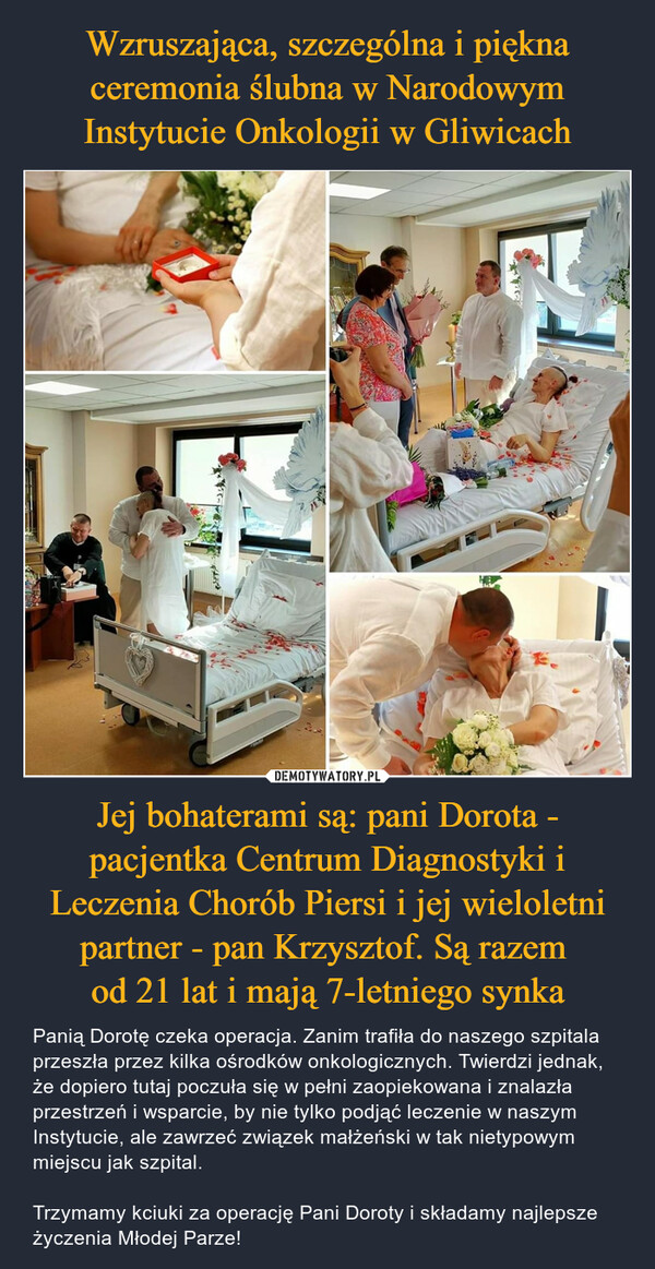 Wzruszająca, szczególna i piękna ceremonia ślubna w Narodowym Instytucie Onkologii w Gliwicach Jej bohaterami są: pani Dorota - pacjentka Centrum Diagnostyki i Leczenia Chorób Piersi i jej wieloletni partner - pan Krzysztof. Są razem 
od 21 lat i mają 7-letniego synka