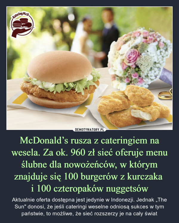 McDonald’s rusza z cateringiem na wesela. Za ok. 960 zł sieć oferuje menu ślubne dla nowożeńców, w którym znajduje się 100 burgerów z kurczaka i 100 czteropaków nuggetsów – Aktualnie oferta dostępna jest jedynie w Indonezji. Jednak „The Sun" donosi, że jeśli cateringi weselne odniosą sukces w tym państwie, to możliwe, że sieć rozszerzy je na cały świat Katering McD