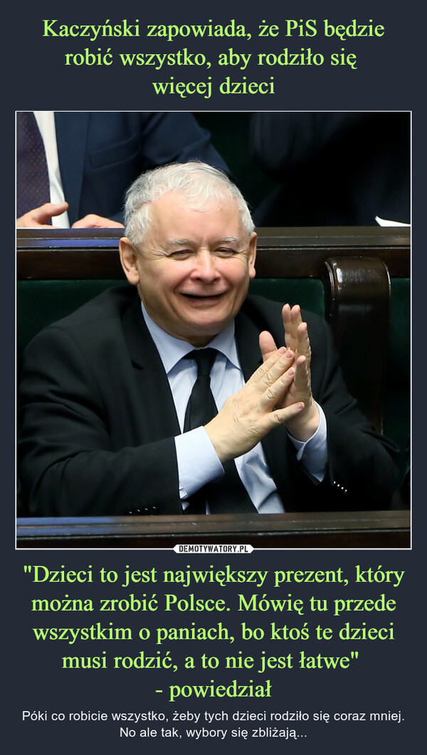 Kaczyński zapowiada, że PiS będzie robić wszystko, aby rodziło się 
więcej dzieci "Dzieci to jest największy prezent, który można zrobić Polsce. Mówię tu przede wszystkim o paniach, bo ktoś te dzieci musi rodzić, a to nie jest łatwe" 
- powiedział