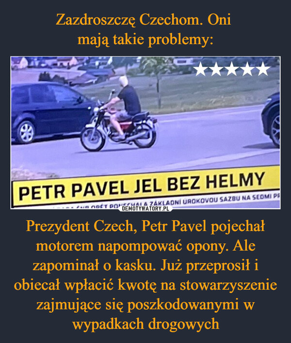 Prezydent Czech, Petr Pavel pojechał motorem napompować opony. Ale zapominał o kasku. Już przeprosił i obiecał wpłacić kwotę na stowarzyszenie zajmujące się poszkodowanymi w wypadkach drogowych –  PETR PAVEL JEL BEZ HELMYBORÉT PONECHALA ZÁKLADNÍ ÚROKOVOU SAZBU NA SEDMI PR