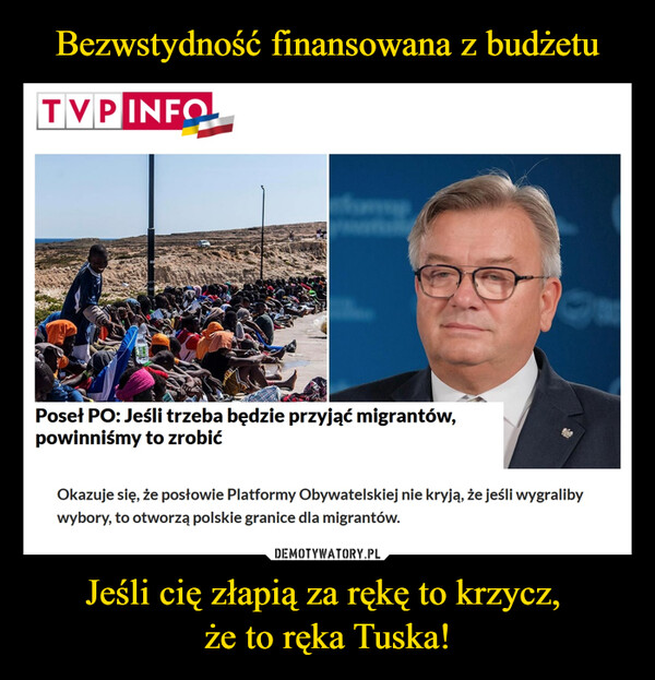 Jeśli cię złapią za rękę to krzycz, że to ręka Tuska! –  TVP INFOPoseł PO: Jeśli trzeba będzie przyjąć migrantów,powinniśmy to zrobićOkazuje się, że posłowie Platformy Obywatelskiej nie kryją, że jeśli wygralibywybory, to otworzą polskie granice dla migrantów.