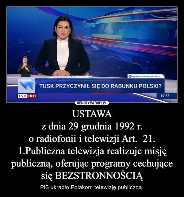 USTAWAz dnia 29 grudnia 1992 r.o radiofonii i telewizji Art.  21.1.Publiczna telewizja realizuje misję publiczną, oferując programy cechujące się BEZSTRONNOŚCIĄ – PiS ukradło Polakom telewizję publiczną. TVP INFOOglądaj na: wiadomosci.tvp.plTUSK PRZYCZYNIŁ SIĘ DO RABUNKU POLSKI?19:33