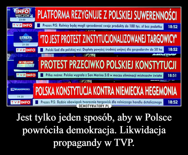 Jest tylko jeden sposób, aby w Polsce powróciła demokracja. Likwidacja propagandy w TVP. –  INFOWIECZÓR23:00TVPINFOSTREFASTARCIA21:50TVP INFOW PEŁNYMSWIETLETVP INFOPLATFORMA REZYGNUJE Z POLSKIEJ SUWERENNOŚCIPrezes PiS: Rolnicy będą mogli sprzedawać swoje produkty do 100 tys. zł bez podatku 18:52WIADOMOŚCIATO JEST PROTEST ZINSTYTUCJONALIZOWANEJ TARGOWICY"Polski Ład dla polskiej wsi: Dopłaty powyżej średniej unijnej dla gospodarstw do 50 ha 18:52PROTEST PRZECIWKO POLSKIEJ KONSTYTUCJIPiłka nożna: Polska wygrała z San Marino 5:0 w meczu eliminacji mistrzostw świata 18:51POLSKA KONSTYTUCJA KONTRA NIEMIECKA HEGEMONIA19:30TVPINFO Prezes PiS: Będzie obowiązek tworzenia targowisk dla rolniczego handlu detalicznego 18:52