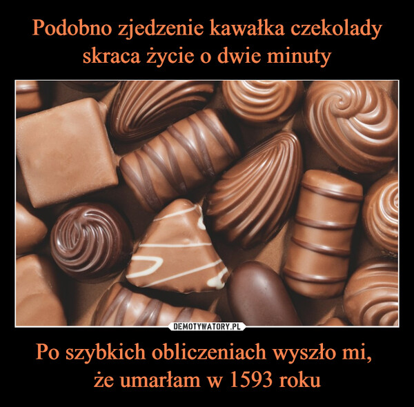 Podobno zjedzenie kawałka czekolady skraca życie o dwie minuty Po szybkich obliczeniach wyszło mi, 
że umarłam w 1593 roku